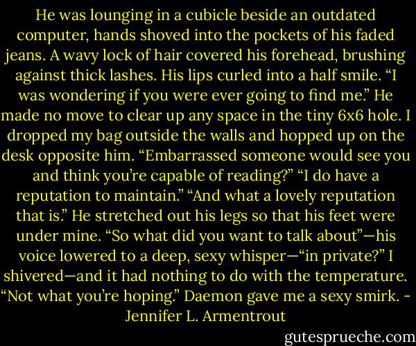 He was lounging in a cubicle beside an outdated computer, hands shoved into the pockets of his faded jeans. A wavy lock of hair covered his forehead, brushing against thick lashes. His lips curled into a half smile. “I was wondering if you were ever going to find me.” He made no move to clear up any space in the tiny 6x6 hole.<br />I dropped my bag outside the walls and hopped up on the desk opposite him. “Embarrassed someone would see you and think you’re capable of reading?”<br />“I do have a reputation to maintain.”<br />“And what a lovely reputation that is.”<br />He stretched out his legs so that his feet were under mine. “So what did you want to talk about”—his voice lowered to a deep, sexy whisper—“in private?”<br />I shivered—and it had nothing to do with the temperature. “Not what you’re hoping.”<br />Daemon gave me a sexy smirk. - Jennifer L. Armentrout