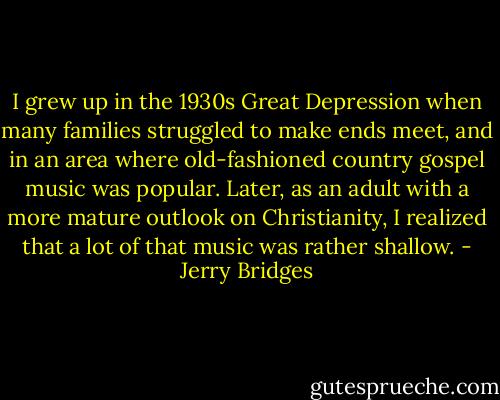 I grew up in the 1930s Great Depression when many families struggled to make ends meet, and in an area where old-fashioned country gospel music was popular. Later, as an adult with a more mature outlook on Christianity, I realized that a lot of that music was rather shallow. - Jerry Bridges
