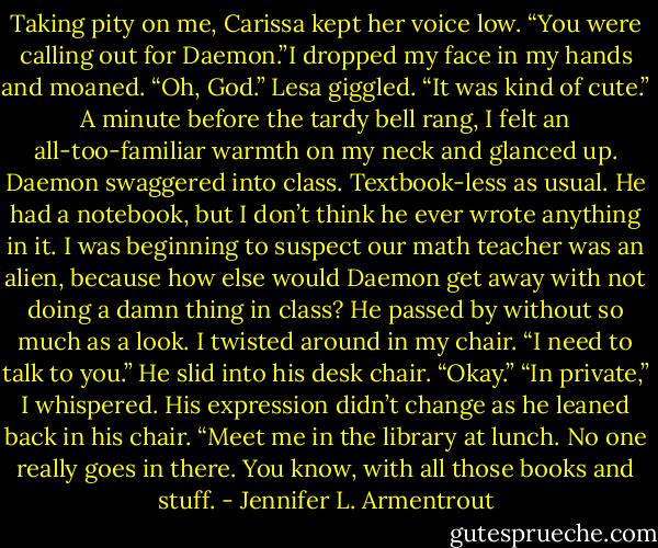 Taking pity on me, Carissa kept her voice low. “You were calling out for Daemon.”I dropped my face in my hands and moaned. “Oh, God.”<br />Lesa giggled. “It was kind of cute.”<br />A minute before the tardy bell rang, I felt an all-too-familiar warmth on my neck and glanced up. Daemon swaggered into class. Textbook-less as usual. He had a notebook, but I don’t think he ever wrote anything in it. I was beginning to suspect our math teacher was an alien, because how else would Daemon get away with not doing a damn thing in class? He passed by without so much as a look.<br />I twisted around in my chair. “I need to talk to you.”<br />He slid into his desk chair. “Okay.”<br />“In private,” I whispered.<br />His expression didn’t change as he leaned back in his chair. “Meet me in the library at lunch. No one really goes in there. You know, with all those books and stuff. - Jennifer L. Armentrout
