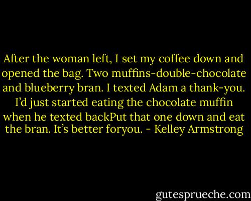 After the woman left, I set my coffee down and opened the bag. Two muffins-double-chocolate and<br />blueberry bran.<br />I texted Adam a thank-you. I’d just started eating the chocolate muffin when he texted backPut that one<br />down and eat the bran. It’s better foryou. - Kelley Armstrong