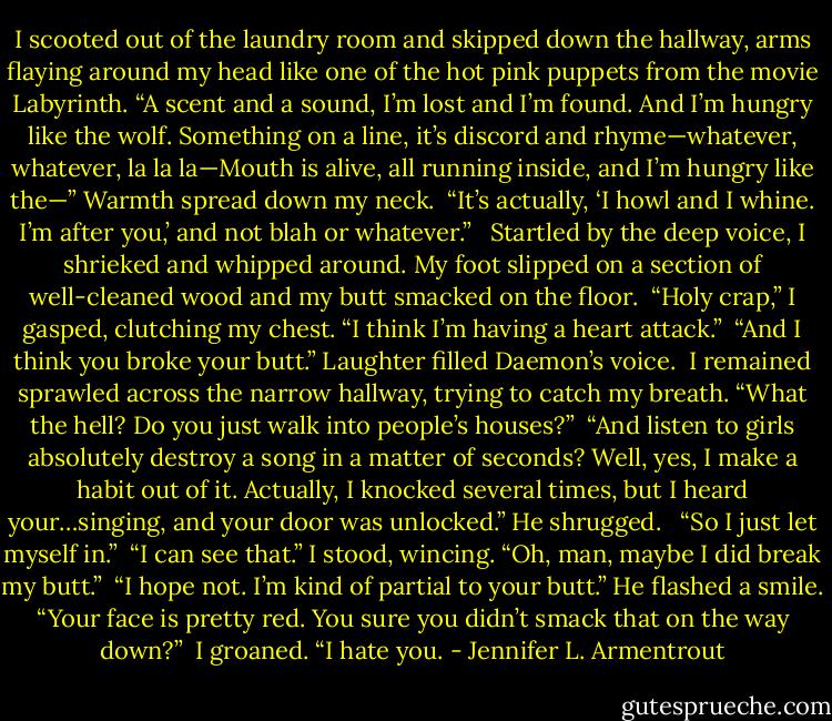 I scooted out of the laundry room and skipped down the hallway, arms flaying around my head like one of the hot pink puppets from the movie Labyrinth. “A scent and a sound, I’m lost and I’m found. And I’m hungry like the wolf. Something on a line, it’s discord and rhyme—whatever, whatever, la la la—Mouth is alive, all running inside, and I’m hungry like the—” Warmth spread down my neck.<br /><br />“It’s actually, ‘I howl and I whine. I’m after you,’ and not blah or whatever.”<br /><br /><br />Startled by the deep voice, I shrieked and whipped around. My foot slipped on a section of well-cleaned wood and my butt smacked on the floor.<br /><br />“Holy crap,” I gasped, clutching my chest. “I think I’m having a heart attack.”<br /><br />“And I think you broke your butt.” Laughter filled Daemon’s voice.<br /><br />I remained sprawled across the narrow hallway, trying to catch my breath. “What the hell? Do you just walk into people’s houses?”<br /><br />“And listen to girls absolutely destroy a song in a matter of seconds? Well, yes, I make a habit out of it. Actually, I knocked several times, but I heard your…singing, and your door was unlocked.” He shrugged. <br /><br />“So I just let myself in.”<br /><br />“I can see that.” I stood, wincing. “Oh, man, maybe I did break my butt.”<br /><br />“I hope not. I’m kind of partial to your butt.” He flashed a smile. “Your face is pretty red. You sure you didn’t smack that on the way down?”<br /><br />I groaned. “I hate you. - Jennifer L. Armentrout