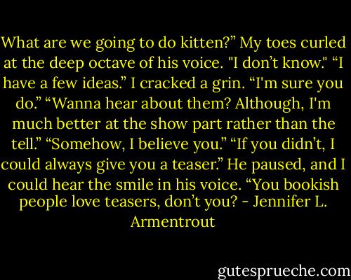 What are we going to do kitten?”<br />My toes curled at the deep octave of his voice. "I don’t know."<br />“I have a few ideas.”<br />I cracked a grin. “I'm sure you do.”<br />“Wanna hear about them? Although, I'm much better at the show part rather than the tell.”<br />“Somehow, I believe you.”<br />“If you didn’t, I could always give you a teaser.” He paused, and I could hear the smile in his voice. “You bookish people love teasers, don’t you? - Jennifer L. Armentrout