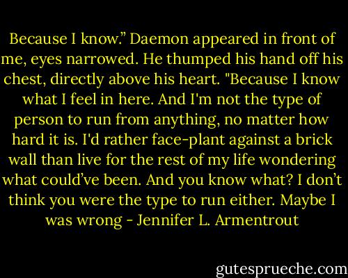 Because I know.” Daemon appeared in front of me, eyes narrowed. He thumped his hand off his chest, directly above his heart. "Because I know what I feel in here. And I'm not the type of person to run from anything, no matter how hard it is. I'd rather face-plant against a brick wall than live for the rest of my life wondering what could’ve been. And you know what? I don’t think you were the type to run either. Maybe I was wrong - Jennifer L. Armentrout