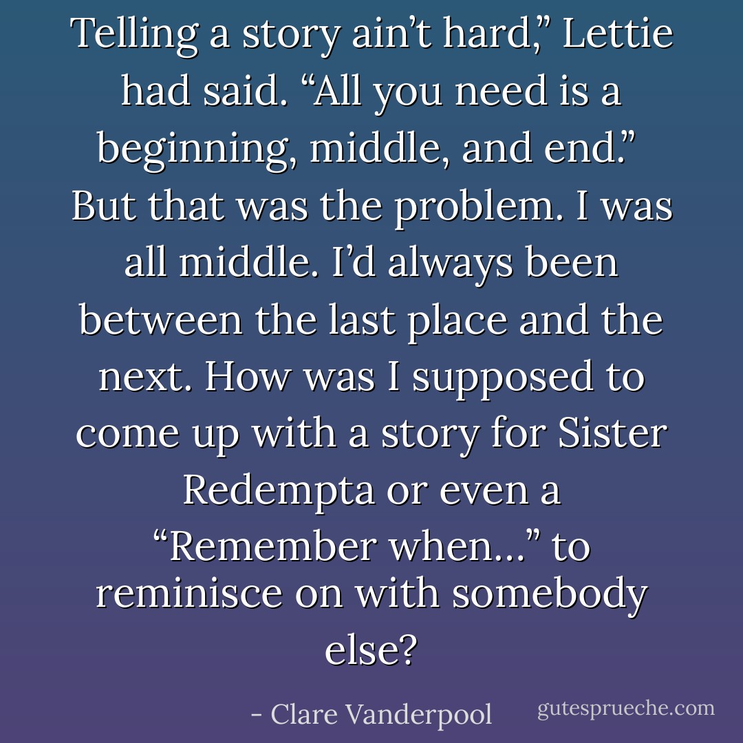 Telling a story ain’t hard,” Lettie had said. “All you need is a beginning, middle, and end.”<br /><br />But that was the problem. I was all middle. I’d always been between the last place and the next. How was I supposed to come up with a story for Sister Redempta or even a “Remember when…” to reminisce on with somebody else? - Clare Vanderpool