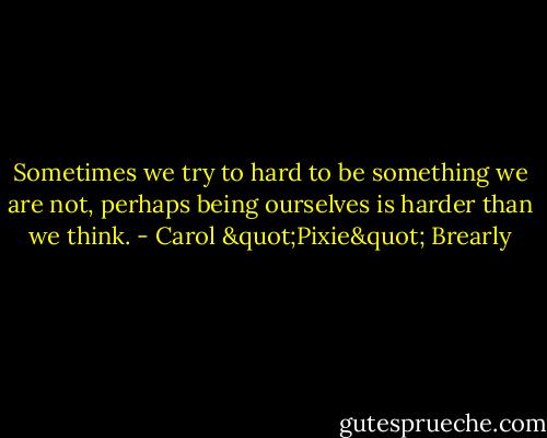 Sometimes we try to hard to be something we are not, perhaps being ourselves is harder than we think. - Carol "Pixie" Brearly