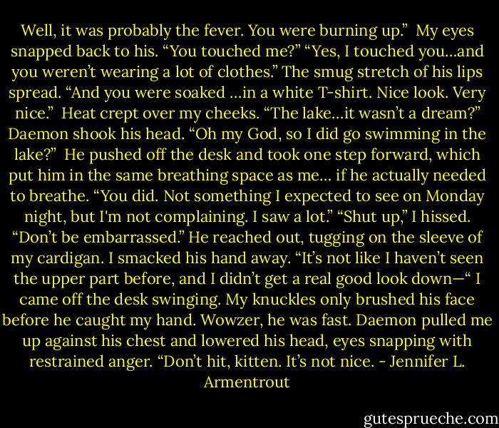 Well, it was probably the fever. You were burning up.” <br />My eyes snapped back to his. “You touched me?”<br />“Yes, I touched you…and you weren’t wearing a lot of clothes.” The smug stretch of his lips spread. “And you were soaked …in a white T-shirt. Nice look. Very nice.” <br />Heat crept over my cheeks. “The lake…it wasn’t a dream?” Daemon shook his head.<br />“Oh my God, so I did go swimming in the lake?” <br />He pushed off the desk and took one step forward, which put him in the same breathing space as me… if he actually needed to breathe. “You did. Not something I expected to see on Monday night, but I'm not complaining. I saw a lot.”<br />“Shut up,” I hissed.<br />“Don’t be embarrassed.” He reached out, tugging on the sleeve of my cardigan. I smacked his hand away. “It’s not like I haven’t seen the upper part before, and I didn’t get a real good look down—“<br />I came off the desk swinging. My knuckles only brushed his face before he caught my hand. Wowzer, he was fast. Daemon pulled me up against his chest and lowered his head, eyes snapping with restrained anger. “Don’t hit, kitten. It’s not nice. - Jennifer L. Armentrout