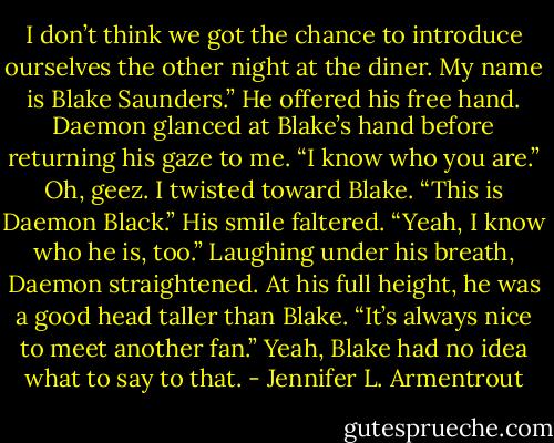 I don’t think we got the chance to introduce ourselves the other night at the diner. My name is Blake Saunders.” He offered his free hand.<br />Daemon glanced at Blake’s hand before returning his gaze to me. “I know who you are.”<br />Oh, geez. I twisted toward Blake. “This is Daemon Black.”<br />His smile faltered. “Yeah, I know who he is, too.”<br />Laughing under his breath, Daemon straightened. At his full height, he was a good head taller than Blake. “It’s always nice to meet another fan.”<br />Yeah, Blake had no idea what to say to that. - Jennifer L. Armentrout