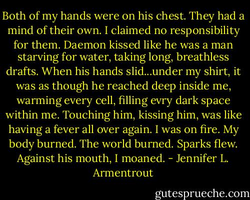 Both of my hands were on his chest. They had a mind of their own. I claimed no responsibility for them.<br />Daemon kissed like he was a man starving for water, taking long, breathless drafts. When his hands slid...under my shirt, it was as though he reached deep inside me, warming every cell, filling evry dark space within me. Touching him, kissing him, was like having a fever all over again. I was on fire. My body burned. The world burned. Sparks flew. Against his mouth, I moaned. - Jennifer L. Armentrout