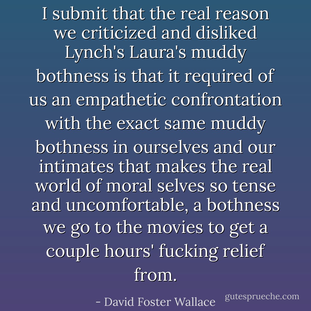 I submit that the real reason we criticized and disliked Lynch's Laura's muddy bothness is that it required of us an empathetic confrontation with the exact same muddy bothness in ourselves and our intimates that makes the real world of moral selves so tense and uncomfortable, a bothness we go to the movies to get a couple hours' fucking relief from. - David Foster Wallace