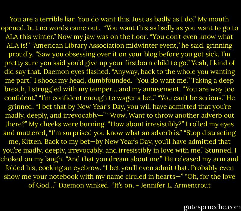 You are a terrible liar. You do want this. Just as badly as I do.”<br />My mouth opened, but no words came out. <br />“You want this as badly as you want to go to ALA this winter.”<br />Now my jaw was on the floor. “You don’t even know what ALA is!”<br />“American Library Association midwinter event,” he said, grinning proudly. “Saw you obsessing over it on your blog before you got sick. I’m pretty sure you said you’d give up your firstborn child to go.”<br />Yeah, I kind of did say that.<br />Daemon eyes flashed. “Anyway, back to the whole you wanting me part.”<br />I shook my head, dumbfounded.<br />“You do want me.”<br />Taking a deep breath, I struggled with my temper… and my amusement. “You are way too confident.”<br />“I’m confident enough to wager a bet.”<br />“You can’t be serious.”<br />He grinned. “I bet that by New Year’s Day, you will have admitted that you’re madly, deeply, and irrevocably—”<br />“Wow. Want to throw another adverb out there?” My cheeks were burning.<br />“How about irresistibly?”<br />I rolled my eyes and muttered, “I’m surprised you know what an adverb is.”<br />“Stop distracting me, Kitten. Back to my bet—by New Year’s Day, you’ll have admitted that you’re madly, deeply, irrevocably, and irresistibly in love with me.”<br />Stunned, I choked on my laugh.<br />“And that you dream about me.” He released my arm and folded his, cocking an eyebrow. “I bet you’ll even admit that. Probably even show me your notebook with my name circled in hearts—”<br />“Oh, for the love of God…”<br />Daemon winked. “It’s on. - Jennifer L. Armentrout