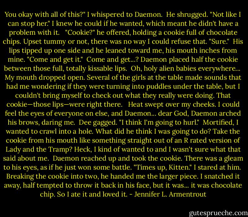You okay with all of this?" I whispered to Daemon.<br /><br />He shrugged. "Not like I can stop her."<br />I knew he could if he wanted, which meant he didn't have a problem with it. <br /><br />"Cookie?" he offered, holding a cookie full of chocolate chips.<br />Upset tummy or not, there was no way I could refuse that. "Sure."<br /><br />His lips tipped up one side and he leaned toward me, his mouth inches from mine. "Come and get it."<br /><br />Come and get...? Daemon placed half the cookie between those full, totally kissable lips.<br /><br />Oh, holy alien babies everywhere...<br /><br />My mouth dropped open. Several of the girls at the table made sounds that had me wondering if they were turning into puddles under the table, but I couldn't bring myself to check out what they really were doing.<br />That cookie—those lips—were right there. <br /><br />Heat swept over my cheeks. I could feel the eyes of everyone on else, and Daemon... dear God, Daemon arched his brows, daring me. <br />Dee gagged. "I think I'm going to hurl."<br /><br />Mortified, I wanted to crawl into a hole. What did he think I was going to do? Take the cookie from his mouth like something straight out of an R rated version of Lady and the Tramp? Heck, I kind of wanted to and I wasn't sure what that said about me.<br /><br />Daemon reached up and took the cookie. There was a gleam to his eyes, as if he just won some battle. "Times up, Kitten."<br />I stared at him.<br /><br />Breaking the cookie into two, he handed me the larger piece. I snatched it away, half tempted to throw it back in his face, but it was... it was chocolate chip. So I ate it and loved it. - Jennifer L. Armentrout