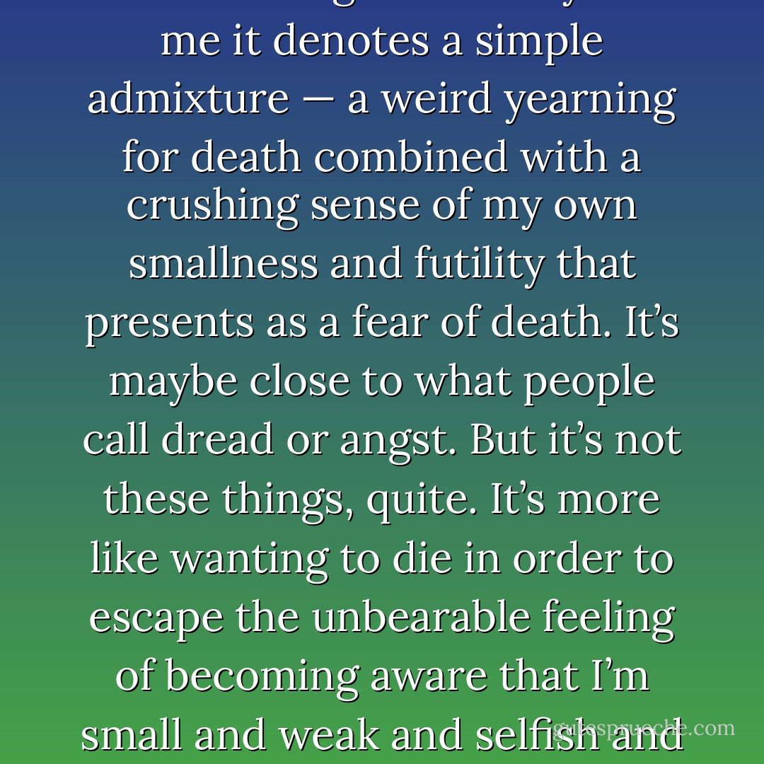 I felt despair. The word’s overused and banalified now, despair, but it’s a serious word, and I’m using it seriously. For me it denotes a simple admixture — a weird yearning for death combined with a crushing sense of my own smallness and futility that presents as a fear of death. It’s maybe close to what people call dread or angst. But it’s not these things, quite. It’s more like wanting to die in order to escape the unbearable feeling of becoming aware that I’m small and weak and selfish and going without any doubt at all to die. It’s wanting to jump overboard. - David Foster Wallace