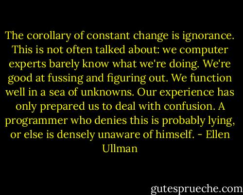 The corollary of constant change is ignorance. This is not often talked about: we computer experts barely know what we're doing. We're good at fussing and figuring out. We function well in a sea of unknowns. Our experience has only prepared us to deal with confusion. A programmer who denies this is probably lying, or else is densely unaware of himself. - Ellen Ullman