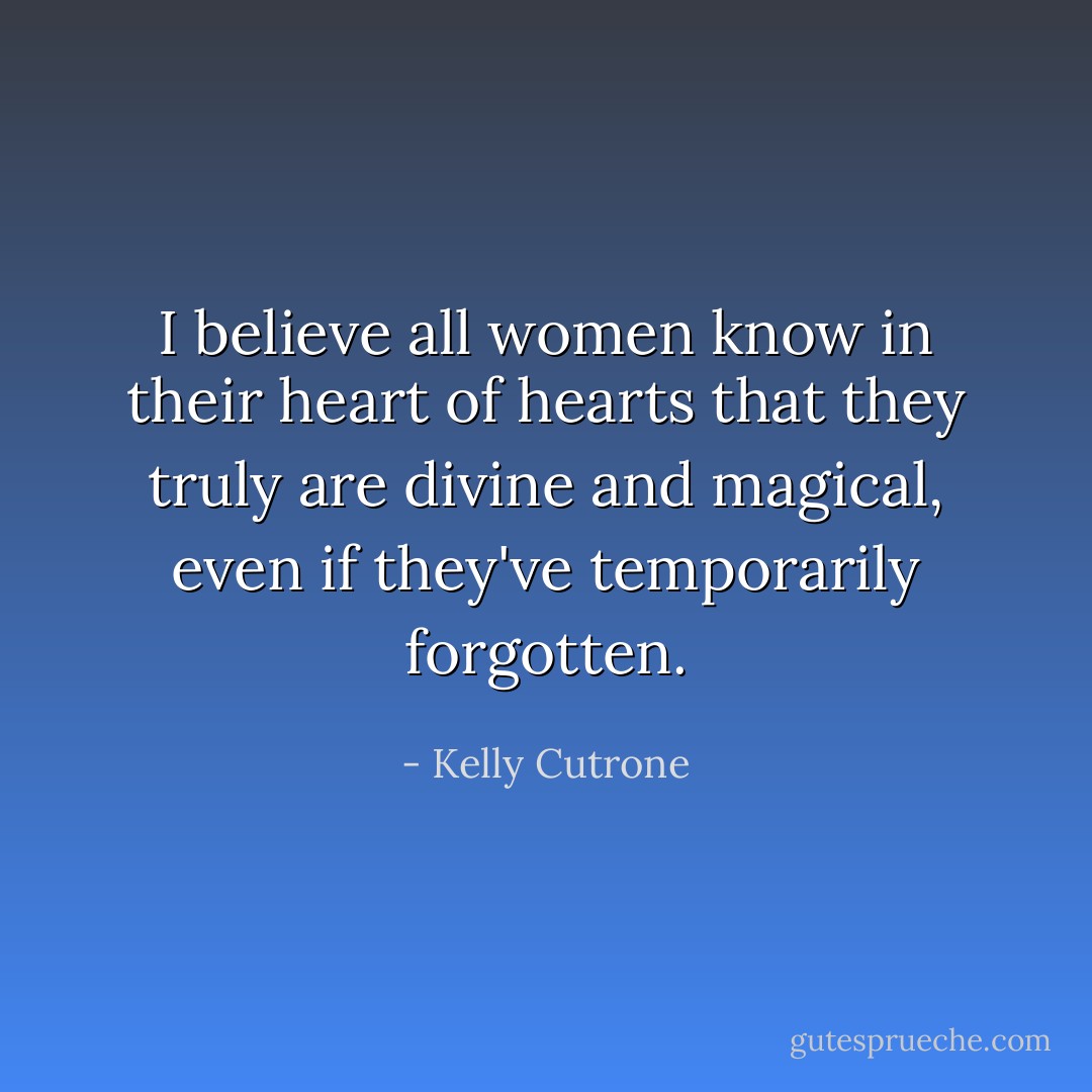 I believe all women know in their heart of hearts that they truly are divine and magical, even if they've temporarily forgotten. - Kelly Cutrone