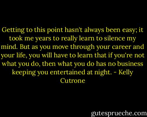 Getting to this point hasn't always been easy; it took me years to really learn to silence my mind. But as you move through your career and your life, you will have to learn that if you're not what you do, then what you do has no business keeping you entertained at night. - Kelly Cutrone