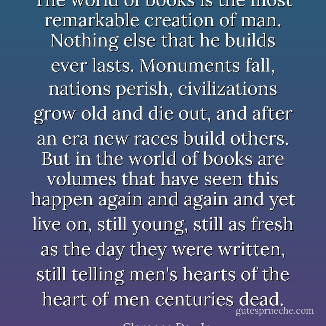 The world of books is the most remarkable creation of man. Nothing else that he builds ever lasts. Monuments fall, nations perish, civilizations grow old and die out, and after an era new races build others. But in the world of books are volumes that have seen this happen again and again and yet live on, still young, still as fresh as the day they were written, still telling men's hearts of the heart of men centuries dead. - Clarence Day Jr.