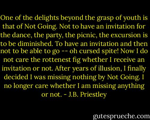 One of the delights beyond the grasp of youth is that of Not Going. Not to have an invitation for the dance, the party, the picnic, the excursion is to be diminished. To have an invitation and then not to be able to go -- oh cursed spite! Now I do not care the rottenest fig whether I receive an invitation or not. After years of illusion, I finally decided I was missing nothing by Not Going. I no longer care whether I am missing anything or not. - J.B. Priestley