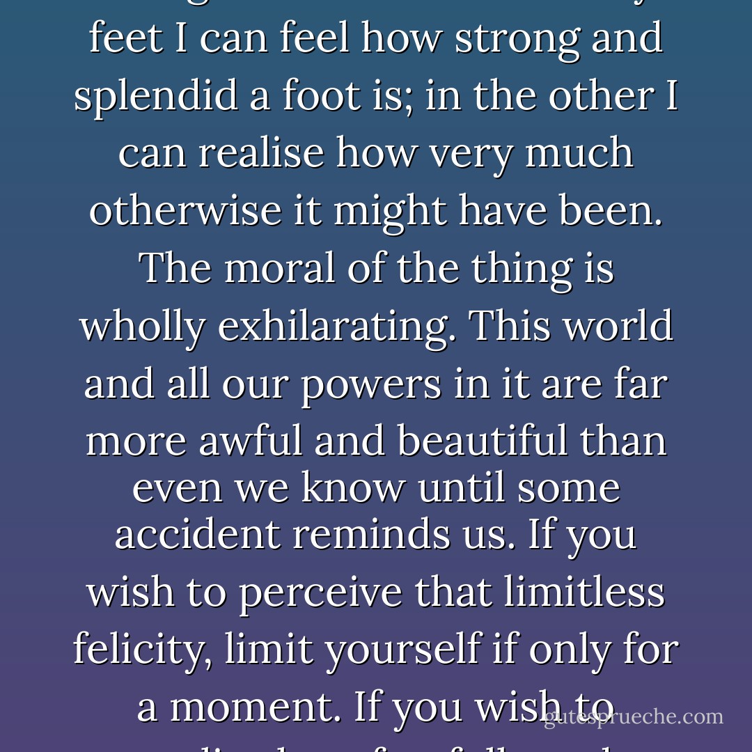 I feel grateful for the slight sprain which has introduced this mysterious and fascinating division between one of my feet and the other. The way to love anything is to realise that it might be lost. In one of my feet I can feel how strong and splendid a foot is; in the other I can realise how very much otherwise it might have been. The moral of the thing is wholly exhilarating. This world and all our powers in it are far more awful and beautiful than even we know until some accident reminds us. If you wish to perceive that limitless felicity, limit yourself if only for a moment. If you wish to realise how fearfully and wonderfully God's image is made, stand on one leg. If you want to realise the splendid vision of all visible things-- wink the other eye. - G.K. Chesterton