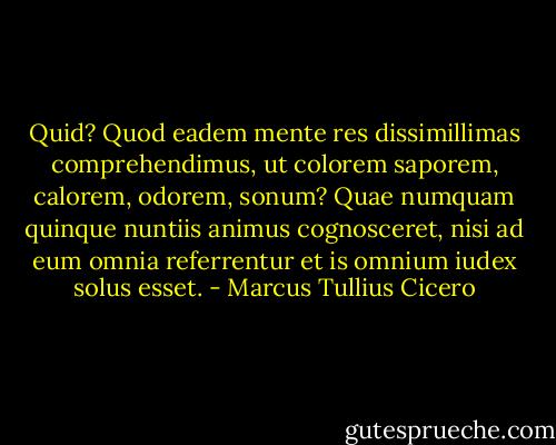 Quid? Quod eadem mente res dissimillimas comprehendimus, ut colorem saporem, calorem, odorem, sonum? Quae numquam quinque nuntiis animus cognosceret, nisi ad eum omnia referrentur et is omnium iudex solus esset. - Marcus Tullius Cicero
