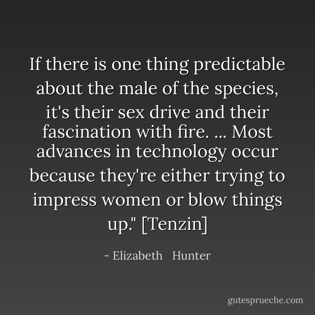 If there is one thing predictable about the male of the species, it's their sex drive and their fascination with fire. ... Most advances in technology occur because they're either trying to impress women or blow things up." [Tenzin] - Elizabeth   Hunter