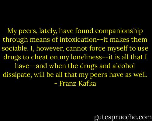 My peers, lately, have found companionship through means of intoxication--it makes them sociable. I, however, cannot force myself to use drugs to cheat on my loneliness--it is all that I have--and when the drugs and alcohol dissipate, will be all that my peers have as well. - Franz Kafka
