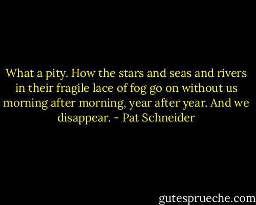 What a pity. How the stars<br />and seas and rivers<br />in their fragile lace of fog<br />go on without us<br />morning after morning,<br />year after year.<br />And we disappear. - Pat Schneider