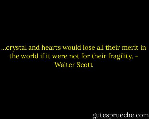...crystal and hearts would lose all their merit in the world if it were not for their fragility. - Walter Scott