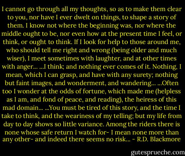 I cannot go through all my thoughts, so as to make them clear to you, nor have I ever dwelt on things, to shape a story of them. I know not where the beginning was, nor where the middle ought to be, nor even how at the present time I feel, or think, or ought to think. If I look for help to those around me, who should tell me right and wrong (being older and much wiser), I meet sometimes with laughter, and at other times with anger...<br />...I think; and nothing ever comes of it. Nothing, I mean, which I can grasp, and have with any surety; nothing but faint images, and wonderment, and wandering...<br />...Often too I wonder at the odds of fortune, which made me (helpless as I am, and fond of peace, and reading), the heiress of this mad domain...<br />...You must be tired of this story, and the time I take to think, and the weariness of my telling; but my life from day to day shows so little variance. Among the riders there is none whose safe return I watch for- I mean none more than any other- and indeed there seems no risk... - R.D. Blackmore
