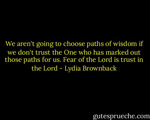 We aren't going to choose paths of wisdom if we don't trust the One who has marked out those paths for us. Fear of the Lord is trust in the Lord - Lydia Brownback