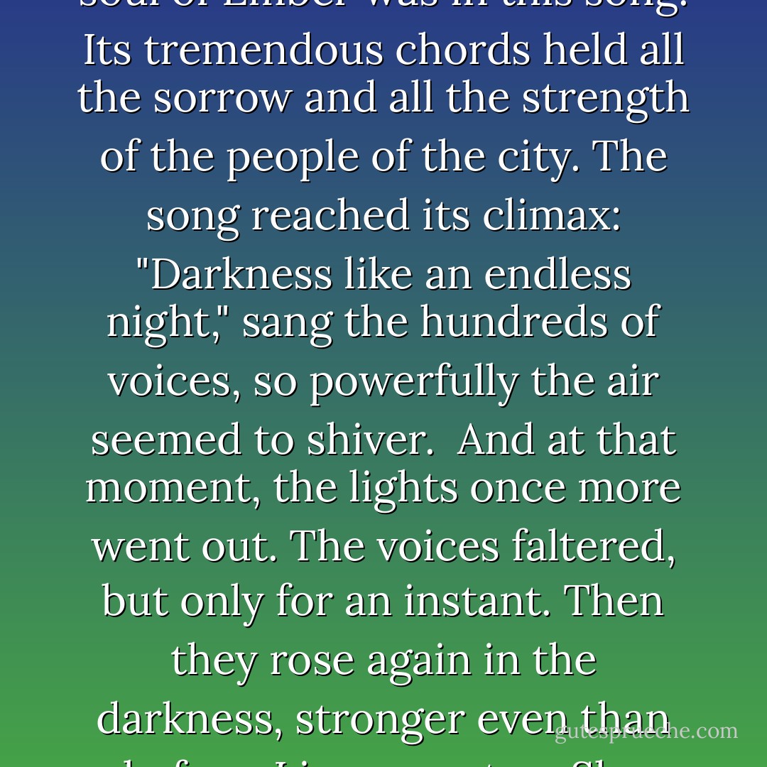 Then came "The Song of Darkness," the last of the three songs, and the one most filled with longing and majesty. The soul of Ember was in this song. Its tremendous chords held all the sorrow and all the strength of the people of the city. The song reached its climax: "Darkness like an endless night," sang the hundreds of voices, so powerfully the air seemed to shiver. <br />And at that moment, the lights once more went out. The voices faltered, but only for an instant. Then they rose again in the darkness, stronger even than before. Lina sang, too. She stood up and sang with all her might into the deep, solid blackness. - Jeanne DuPrau