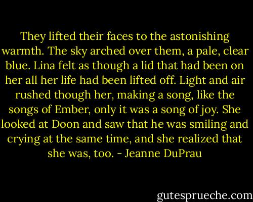 They lifted their faces to the astonishing warmth. The sky arched over them, a pale, clear blue. Lina felt as though a lid that had been on her all her life had been lifted off. Light and air rushed though her, making a song, like the songs of Ember, only it was a song of joy. She looked at Doon and saw that he was smiling and crying at the same time, and she realized that she was, too. - Jeanne DuPrau