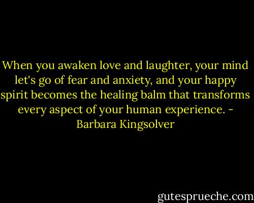 When you awaken love and laughter, your mind let's go of fear and anxiety, and your happy spirit becomes the healing balm that transforms every aspect of your human experience. - Barbara Kingsolver