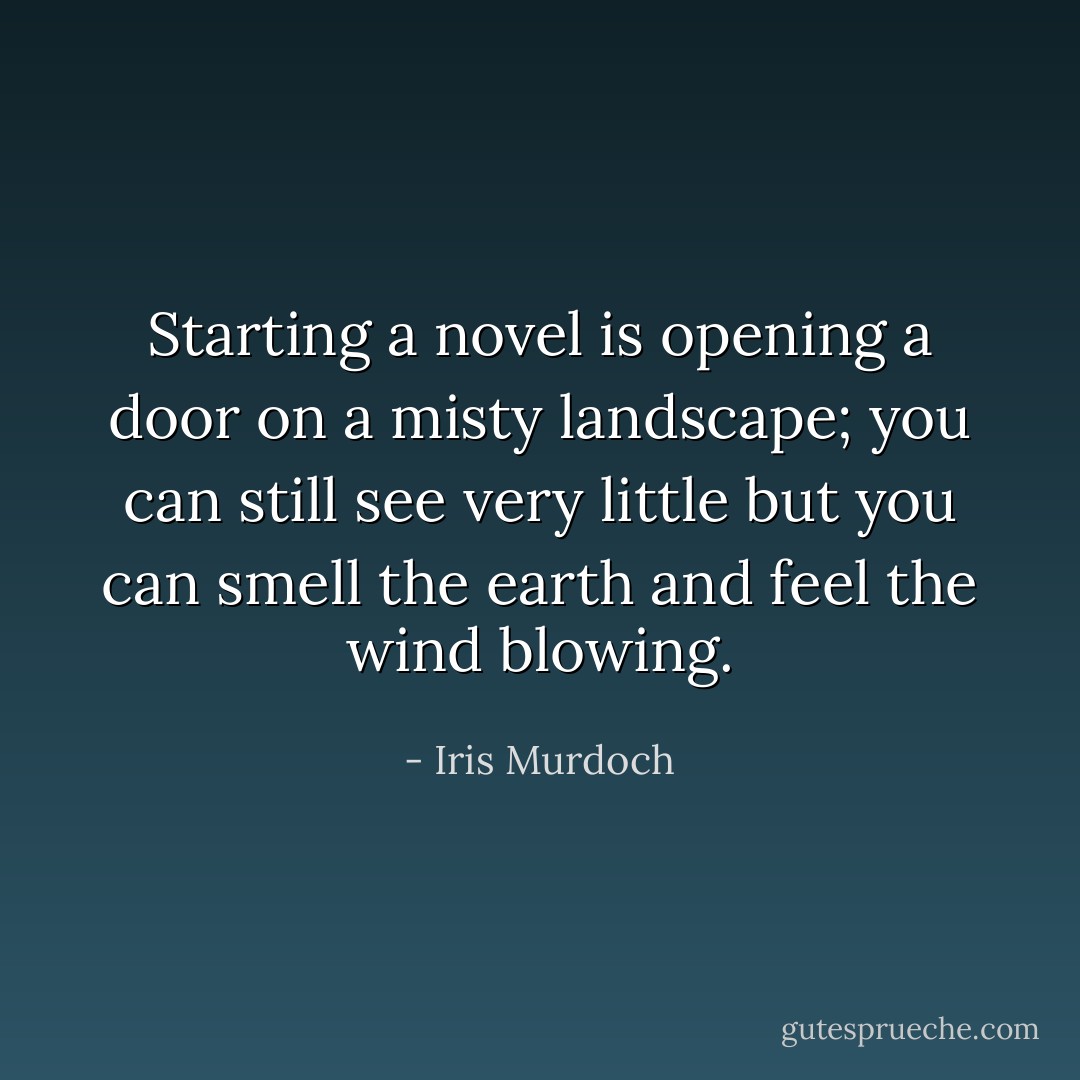 Starting a novel is opening a door on a misty landscape; you can still see very little but you can smell the earth and feel the wind blowing. - Iris Murdoch
