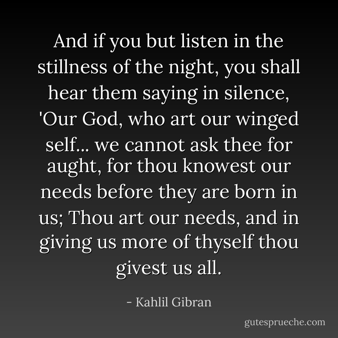 And if you but listen in the stillness of the night, you shall hear them saying in silence, 'Our God, who art our winged self... we cannot ask thee for aught, for thou knowest our needs before they are born in us; Thou art our needs, and in giving us more of thyself thou givest us all. - Kahlil Gibran