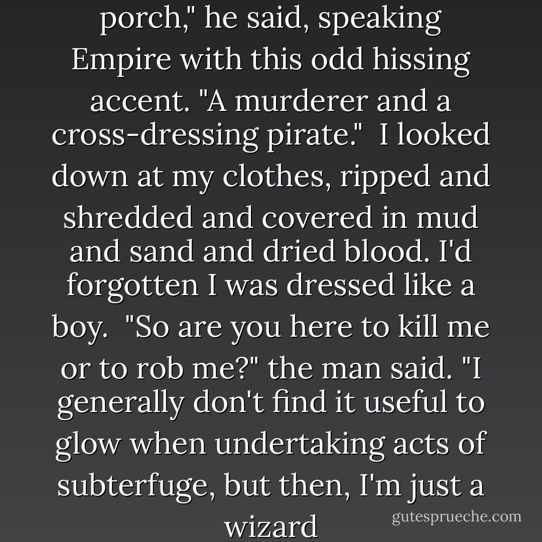 Well, look who's on my front porch," he said, speaking Empire with this odd hissing accent. "A murderer and a cross-dressing pirate."<br /><br />I looked down at my clothes, ripped and shredded and covered in mud and sand and dried blood. I'd forgotten I was dressed like a boy.<br /><br />"So are you here to kill me or to rob me?" the man said. "I generally don't find it useful to glow when undertaking acts of subterfuge, but then, I'm just a wizard - Cassandra Rose Clarke