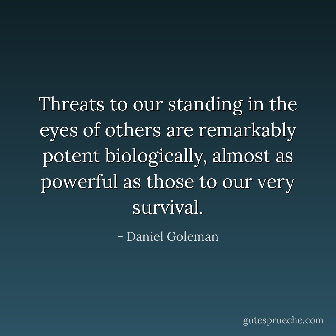 Threats to our standing in the eyes of others are remarkably potent biologically, almost as powerful as those to our very survival. - Daniel Goleman