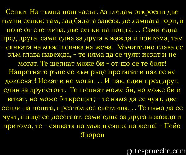 Сенки<br /><br />На тъмна нощ часът. Аз гледам откроени<br />две тъмни сенки: там, зад бялата завеса,<br />де лампата гори, в поле от светлина,<br />две сенки на нощта. . . Сами една пред друга,<br />сами една за друга в жажда и притома,<br />там - сянката на мъж и сянка на жена.<br /><br />Мъчително глава се към глава навежда, -<br />те няма да се чуят: искат и не могат.<br />Те шепнат може би - от що се те боят!<br />Напрегнато ръце се към ръце протягат<br />и пак се не докосват! Искат и не могат. . .<br />И пак, един пред друг, един за друг стоят.<br /><br />Те шепнат може би, но може би и викат,<br />но може би крещят; - те няма да се чуят,<br />две сенки на нощта, през толкоз светлина. . .<br />Те няма да се чуят, ни ще се досегнат,<br />сами една за друга в жажда и притома,<br />те - сянката на мъж и сянка на жена! - Пейо Яворов