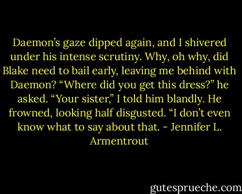 Daemon’s gaze dipped again, and I shivered under his intense<br />scrutiny. Why, oh why, did Blake need to bail early, leaving me behind<br />with Daemon? “Where did you get this dress?” he asked.<br />“Your sister,” I told him blandly.<br />He frowned, looking half disgusted. “I don’t even know what to say<br />about that. - Jennifer L. Armentrout