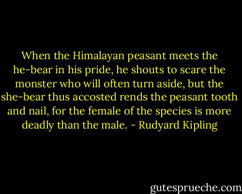 When the Himalayan peasant meets the he-bear in his pride, he shouts to scare the monster who will often turn aside,<br />but the she-bear thus accosted rends the peasant tooth and nail, for the female of the species is more deadly than the male. - Rudyard Kipling