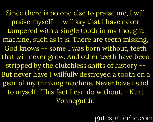Since there is no one else to praise me, I will praise myself -- will say that I have never tampered with a single tooth in my thought machine, such as it is. There are teeth missing, God knows -- some I was born without, teeth that will never grow. And other teeth have been stripped by the clutchless shifts of history -- But never have I willfully destroyed a tooth on a gear of my thinking machine. Never have I said to myself, 'This fact I can do without. - Kurt Vonnegut Jr.