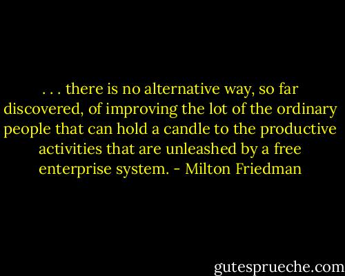 . . . there is no alternative way, so far discovered, of improving the lot of the ordinary people that can hold a candle to the productive activities that are unleashed by a free enterprise system. - Milton Friedman