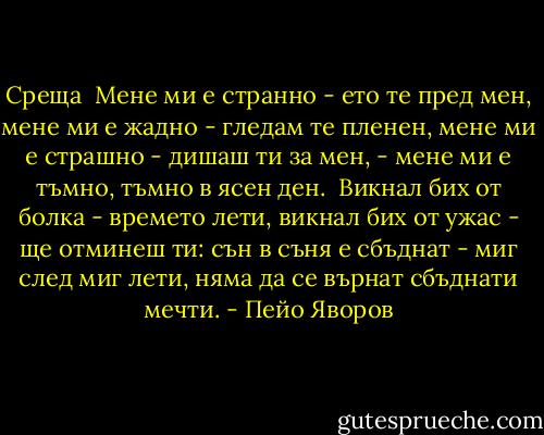 Среща<br /><br />Мене ми е странно - ето те пред мен,<br />мене ми е жадно - гледам те пленен,<br />мене ми е страшно - дишаш ти за мен, -<br />мене ми е тъмно, тъмно в ясен ден.<br /><br />Викнал бих от болка - времето лети,<br />викнал бих от ужас - ще отминеш ти:<br />сън в съня е сбъднат - миг след миг лети,<br />няма да се върнат сбъднати мечти. - Пейо Яворов
