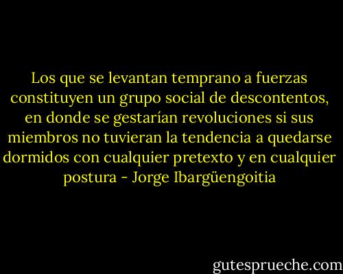 Los que se levantan temprano a fuerzas constituyen un grupo social de descontentos, en donde se gestarían revoluciones si sus miembros no tuvieran la tendencia a quedarse dormidos con cualquier pretexto y en cualquier postura - Jorge Ibargüengoitia