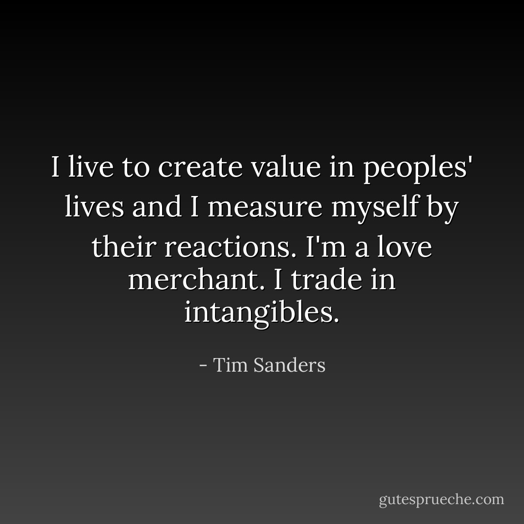 I live to create value in peoples' lives and I measure myself by their reactions. I'm a love merchant. I trade in intangibles. - Tim Sanders