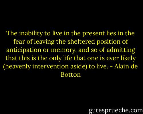 The inability to live in the present lies in the fear of leaving the sheltered position of anticipation or memory, and so of admitting that this is the only life that one is ever likely (heavenly intervention aside) to live. - Alain de Botton