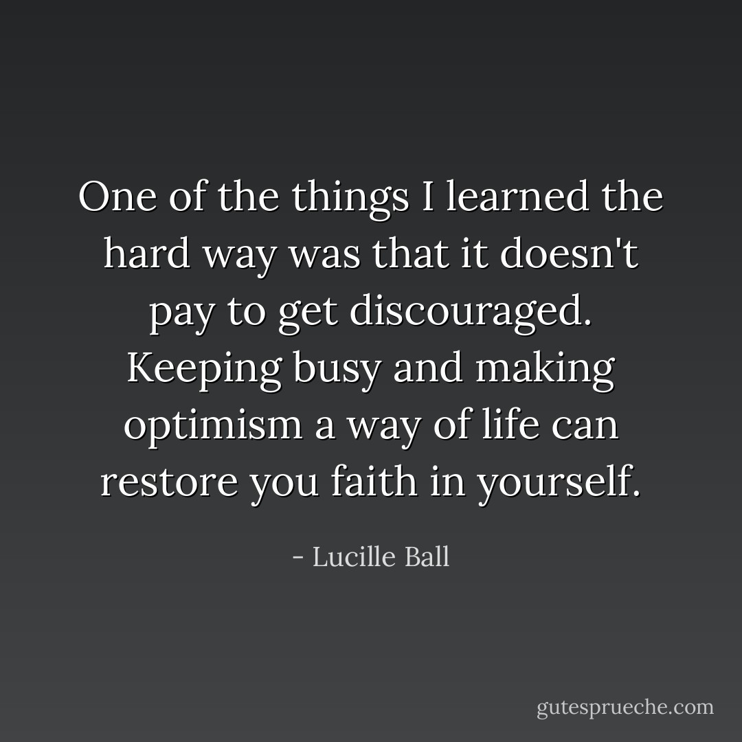 One of the things I learned the hard way was that it doesn't pay to get discouraged. Keeping busy and making optimism a way of life can restore you faith in yourself. - Lucille Ball