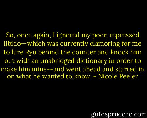 So, once again, I ignored my poor, repressed libido--which was currently clamoring for me to lure Ryu behind the counter and knock him out with an unabridged dictionary in order to make him mine--and went ahead and started in on what he wanted to know. - Nicole Peeler