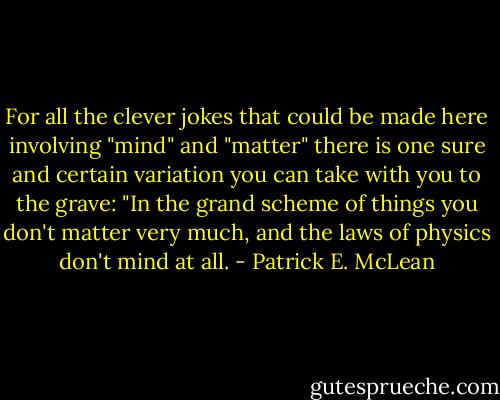 For all the clever jokes that could be made here involving "mind" and "matter" there is one sure and certain variation you can take with you to the grave: "In the grand scheme of things you don't matter very much, and the laws of physics don't mind at all. - Patrick E. McLean