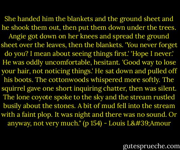 She handed him the blankets and the ground sheet and he shook them out, then put them down under the trees. Angie got down on her knees and spread the ground sheet over the leaves, then the blankets.<br />'You never forget do you? I mean about seeing things first.'<br />'Hope I never.'<br />He was oddly uncomfortable, hesitant. 'Good way to lose your hair, not noticing things.'<br />He sat down and pulled off his boots. The cottonwoods whispered more softly. The squirrel gave one short inquiring chatter, then was silent.<br />The lone coyote spoke to the sky and the stream rustled busily about the stones. A bit of mud fell into the stream with a faint plop.<br />It was night and there was no sound. Or anyway, not very much." (p 154) - Louis L'Amour