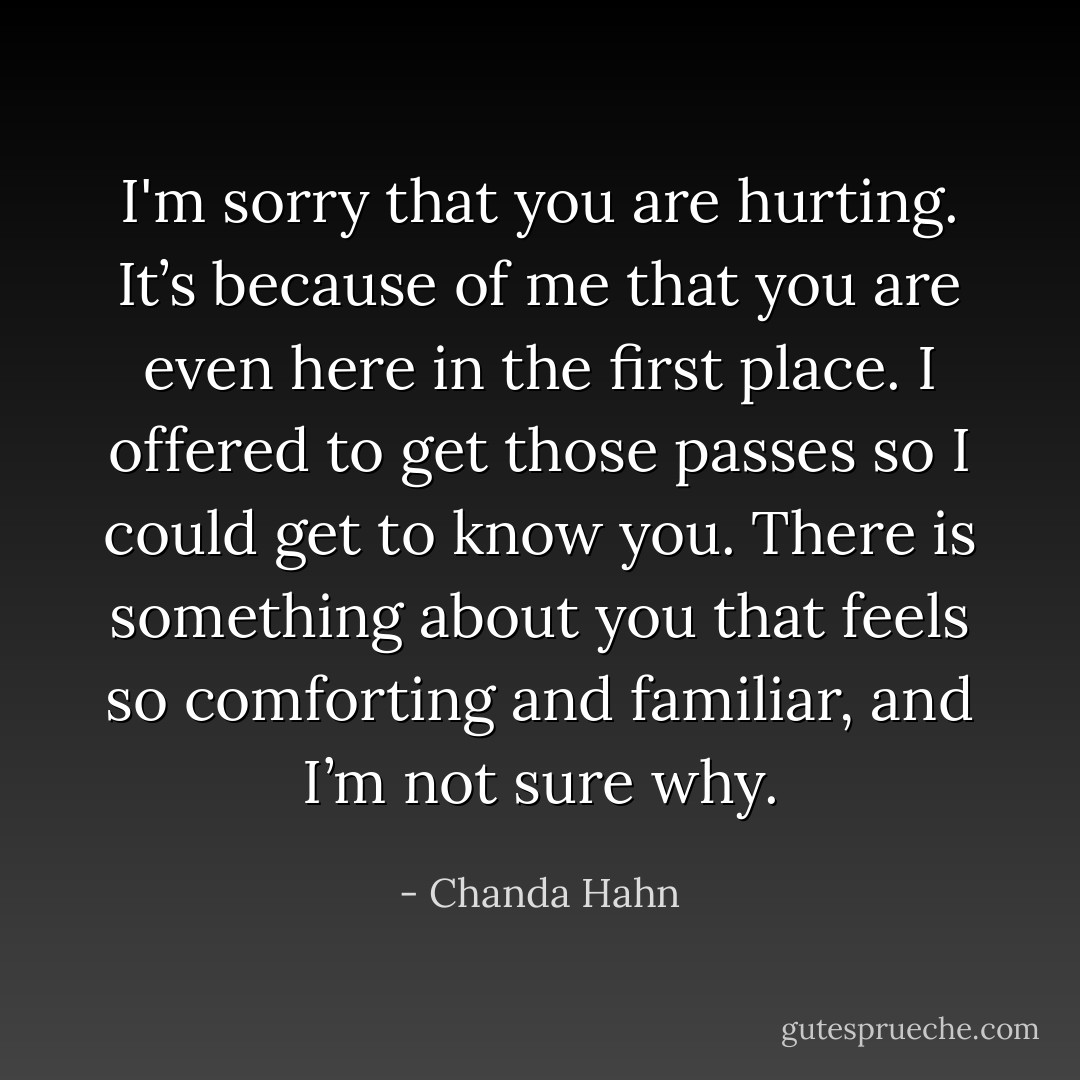 I'm sorry that you are hurting. It’s because of me that you are even here in the first place. I offered to get those passes so I could get to know you. There is something about you that feels so comforting and familiar, and I’m not sure why. - Chanda Hahn